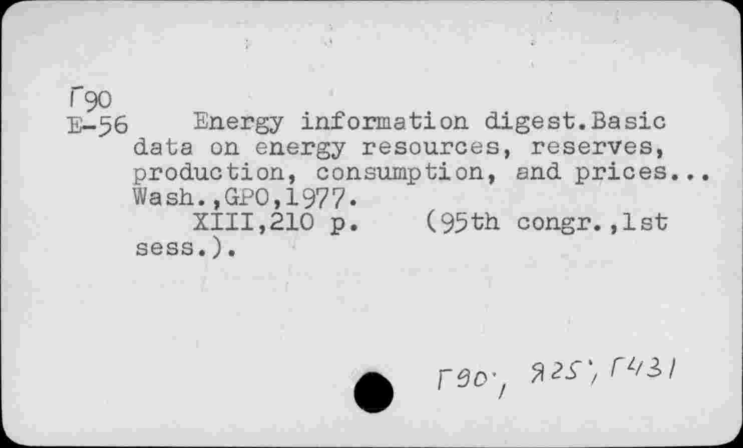 ﻿r 90
E-56 Energy information digest.Basic data on energy resources, reserves, production, consumption, and prices.. Wash.,GPO,1977-
XIII,210 p. (95th congr.,1st sess.).

